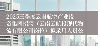 2025三季度云南航空产业投资集团招聘（云南云航投现代物流有限公司岗位）拟录用人员公示