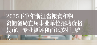 2025下半年浙江省粮食和物资储备局直属事业单位招聘资格复审、专业测评和面试安排_统考