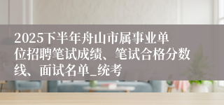 2025下半年舟山市属事业单位招聘笔试成绩、笔试合格分数线、面试名单_统考