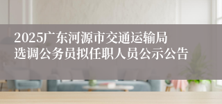 2025广东河源市交通运输局选调公务员拟任职人员公示公告