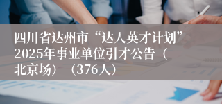 四川省达州市“达人英才计划”2025年事业单位引才公告（北京场）（376人）