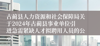 古蔺县人力资源和社会保障局关于2024年古蔺县事业单位引进急需紧缺人才拟聘用人员的公示
