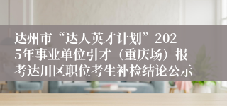达州市“达人英才计划”2025年事业单位引才（重庆场）报考达川区职位考生补检结论公示