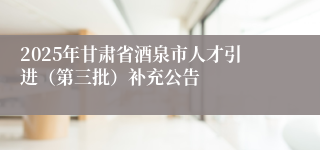 2025年甘肃省酒泉市人才引进（第三批）补充公告