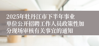 2025年牡丹江市下半年事业单位公开招聘工作人员政策性加分现场审核有关事宜的通知