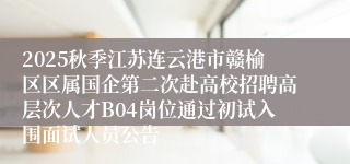 2025秋季江苏连云港市赣榆区区属国企第二次赴高校招聘高层次人才B04岗位通过初试入围面试人员公告