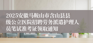 2025安徽马鞍山市含山县县级公立医院招聘劳务派遣护理人员笔试准考证领取通知