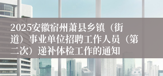 2025安徽宿州萧县乡镇（街道）事业单位招聘工作人员（第二次）递补体检工作的通知