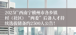 2025广西南宁横州市各乡镇村（社区）“两委”后备人才持续选拔储备约2500人公告！