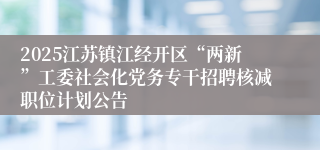 2025江苏镇江经开区“两新”工委社会化党务专干招聘核减职位计划公告