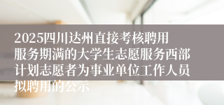 2025四川达州直接考核聘用服务期满的大学生志愿服务西部计划志愿者为事业单位工作人员拟聘用的公示