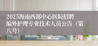 2025海南西部中心医院招聘编外护理专业技术人员公告（第八号）