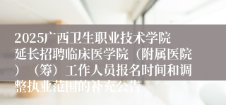 2025广西卫生职业技术学院延长招聘临床医学院（附属医院）（筹）工作人员报名时间和调整执业范围的补充公告