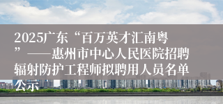 2025广东“百万英才汇南粤”――惠州市中心人民医院招聘辐射防护工程师拟聘用人员名单公示