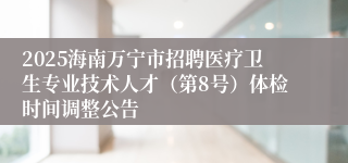 2025海南万宁市招聘医疗卫生专业技术人才（第8号）体检时间调整公告