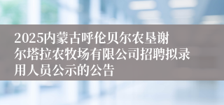 2025内蒙古呼伦贝尔农垦谢尔塔拉农牧场有限公司招聘拟录用人员公示的公告