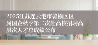 2025江苏连云港市赣榆区区属国企秋季第二次赴高校招聘高层次人才总成绩公布