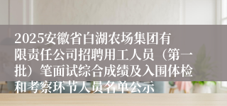 2025安徽省白湖农场集团有限责任公司招聘用工人员（第一批）笔面试综合成绩及入围体检和考察环节人员名单公示