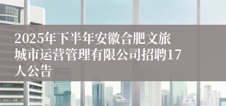 2025年下半年安徽合肥文旅城市运营管理有限公司招聘17人公告