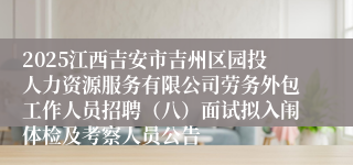 2025江西吉安市吉州区园投人力资源服务有限公司劳务外包工作人员招聘（八）面试拟入闱体检及考察人员公告