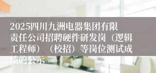 2025四川九洲电器集团有限责任公司招聘硬件研发岗（逻辑工程师）（校招）等岗位测试成绩的公示