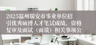 2025温州瑞安市事业单位招引优秀硕博人才笔试成绩、资格复审及面试(面谈)相关事项公告