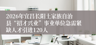2026年宜昌长阳土家族自治县“招才兴业”事业单位急需紧缺人才引进120人