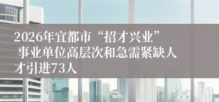 2026年宜都市“招才兴业” 事业单位高层次和急需紧缺人才引进73人