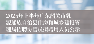 2025年上半年广东韶关市乳源瑶族自治县住房和城乡建设管理局招聘协管员拟聘用人员公示