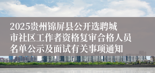 2025贵州锦屏县公开选聘城市社区工作者资格复审合格人员名单公示及面试有关事项通知