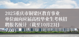 2025重庆市铜梁区教育事业单位面向应届高校毕业生考核招聘报名统计（截至10月23日9:00）