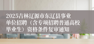 2025吉林辽源市东辽县事业单位招聘（含专项招聘普通高校毕业生）资格条件复审通知