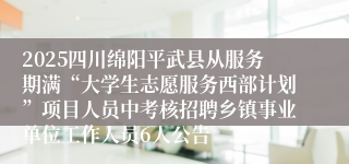 2025四川绵阳平武县从服务期满“大学生志愿服务西部计划”项目人员中考核招聘乡镇事业单位工作人员6人公告