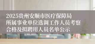 2025贵州安顺市医疗保障局所属事业单位选调工作人员考察合格及拟聘用人员名单公示