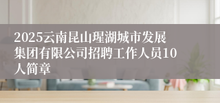 2025云南昆山瑆湖城市发展集团有限公司招聘工作人员10人简章