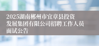2025湖南郴州市宜章县投资发展集团有限公司招聘工作人员面试公告