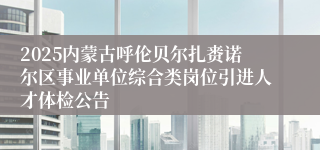 2025内蒙古呼伦贝尔扎赉诺尔区事业单位综合类岗位引进人才体检公告