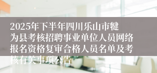 2025年下半年四川乐山市犍为县考核招聘事业单位人员网络报名资格复审合格人员名单及考核有关事项公告