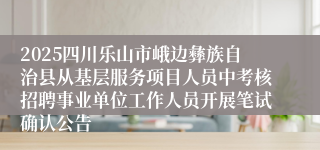 2025四川乐山市峨边彝族自治县从基层服务项目人员中考核招聘事业单位工作人员开展笔试确认公告