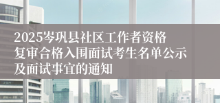 2025岑巩县社区工作者资格复审合格入围面试考生名单公示及面试事宜的通知