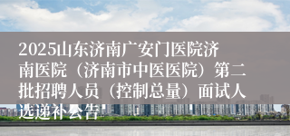 2025山东济南广安门医院济南医院(济南市中医医院)第二批招聘人员(控制总量)面试人选递补公告