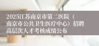 2025江苏南京市第二医院（南京市公共卫生医疗中心）招聘高层次人才考核成绩公布