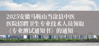 2025安徽马鞍山当涂县中医医院招聘卫生专业技术人员领取《专业测试通知书》的通知