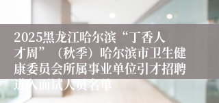 2025黑龙江哈尔滨“丁香人才周”（秋季）哈尔滨市卫生健康委员会所属事业单位引才招聘进入面试人员名单