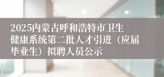 2025内蒙古呼和浩特市卫生健康系统第二批人才引进（应届毕业生）拟聘人员公示