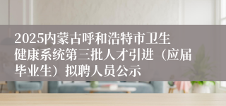 2025内蒙古呼和浩特市卫生健康系统第三批人才引进（应届毕业生）拟聘人员公示