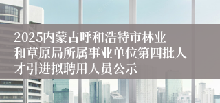 2025内蒙古呼和浩特市林业和草原局所属事业单位第四批人才引进拟聘用人员公示