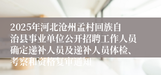 2025年河北沧州孟村回族自治县事业单位公开招聘工作人员确定递补人员及递补人员体检、考察和资格复审通知