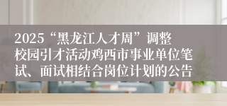 2025“黑龙江人才周”调整校园引才活动鸡西市事业单位笔试、面试相结合岗位计划的公告