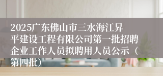 2025广东佛山市三水海江昇平建设工程有限公司第一批招聘企业工作人员拟聘用人员公示(第四批)